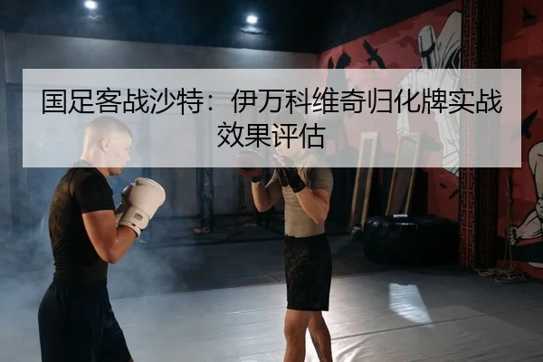 国足客战沙特：伊万科维奇归化牌实战效果评估