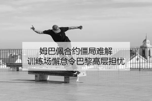姆巴佩合约僵局难解 训练场懈怠令巴黎高层担忧